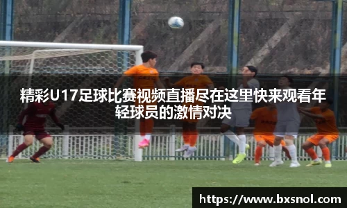 精彩U17足球比赛视频直播尽在这里快来观看年轻球员的激情对决